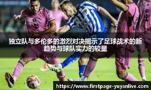 独立队与多伦多的激烈对决揭示了足球战术的新趋势与球队实力的较量
